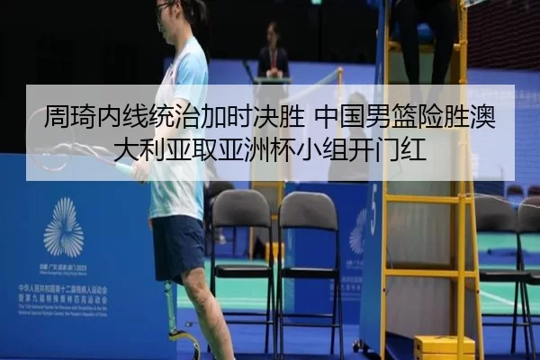 周琦内线统治加时决胜 中国男篮险胜澳大利亚取亚洲杯小组开门红